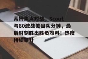 华体会蒂姆焦点对战,Scout与80激战美国队分钟,最后时刻胜出胜负难料!热度持续攀升的简单介绍
