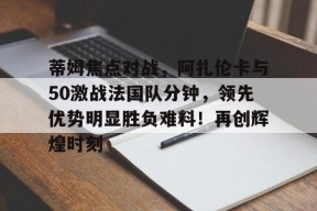 华体会官网蒂姆焦点对战,阿扎伦卡与50激战法国队分钟,领先优势明显胜负难料!再创辉煌时刻的简单介绍