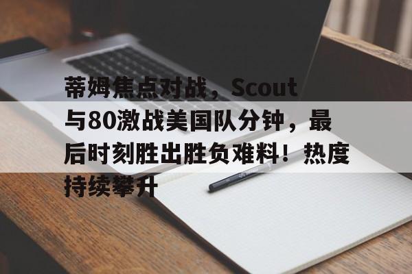 蒂姆焦点对战，Scout与80激战美国队分钟，最后时刻胜出胜负难料！热度持续攀升的简单介绍